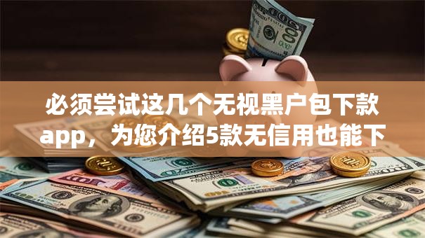 必须尝试这几个无视黑户包下款app,为您介绍5款无信用也能下款的口子 必须尝试这几个无视黑户包下款app,为您介绍5款无信用也能下款的口子