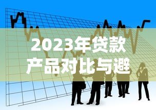 2023年贷款产品对比与避坑全攻略 2023年贷款产品对比与避坑全攻略