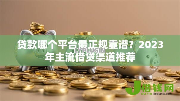 贷款哪个平台最正规靠谱?2023年主流借贷渠道推荐 贷款哪个平台最正规靠谱?2023年主流借贷渠道推荐