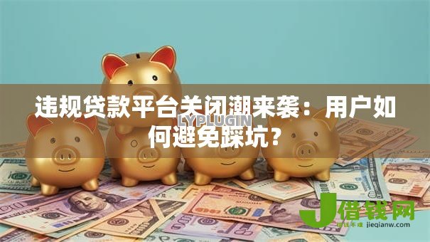 违规贷款平台关闭潮来袭:用户如何避免踩坑? 违规贷款平台关闭潮来袭:用户如何避免踩坑?