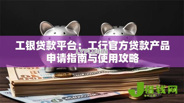 工银贷款平台:工行官方贷款产品申请指南与使用攻略 工银贷款平台:工行官方贷款产品申请指南与使用攻略