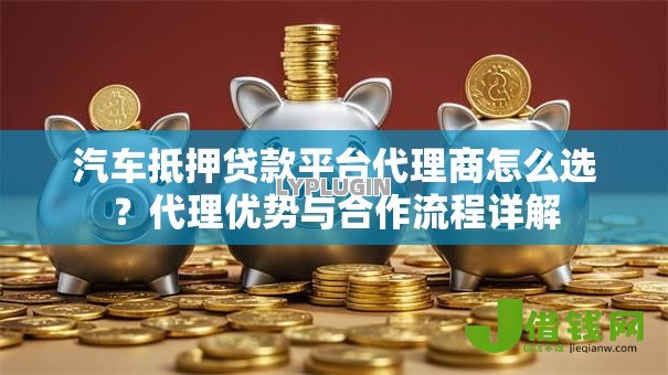 汽车抵押贷款平台代理商怎么选?代理优势与合作流程详解 汽车抵押贷款平台代理商怎么选?代理优势与合作流程详解