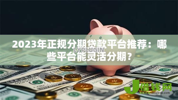 2023年正规分期贷款平台推荐：哪些平台能灵活分期？