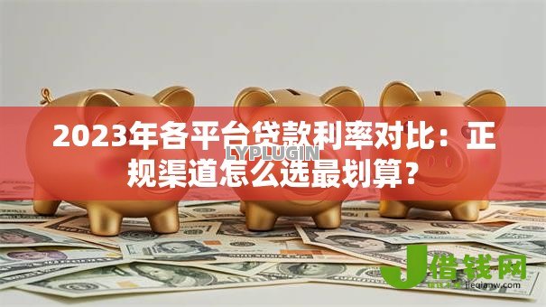 2023年各平台贷款利率对比：正规渠道怎么选最划算？