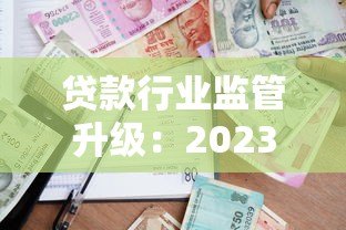 贷款行业监管升级:2023年打击违规平台最新政策解读 贷款行业监管升级:2023年打击违规平台最新政策解读