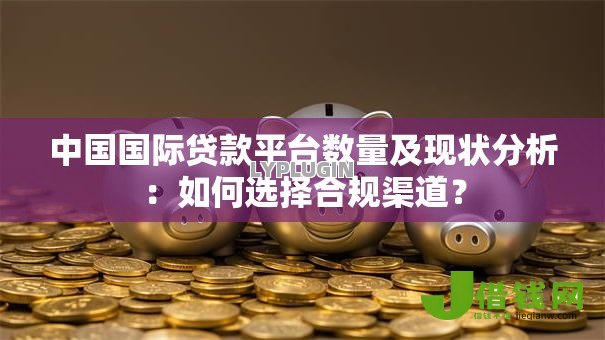 中国国际贷款平台数量及现状分析：如何选择合规渠道？