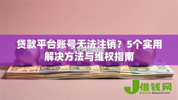 贷款平台账号无法注销？5个实用解决方法与维权指南