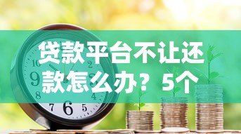 贷款平台不让还款怎么办?5个真实原因及应对方法解析 贷款平台不让还款怎么办?5个真实原因及应对方法解析