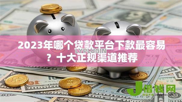 2023年哪个贷款平台下款最容易?十大正规渠道推荐 2023年哪个贷款平台下款最容易?十大正规渠道推荐