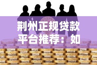 荆州正规贷款平台推荐:如何选择低利率、安全可靠的借贷渠道 荆州正规贷款平台推荐:如何选择低利率、安全可靠的借贷渠道