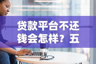 贷款平台不还钱会怎样?五大后果与应对方法详解 贷款平台不还钱会怎样?五大后果与应对方法详解