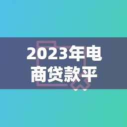 2023年电商贷款平台推荐:十大正规渠道对比解析 2023年电商贷款平台推荐:十大正规渠道对比解析