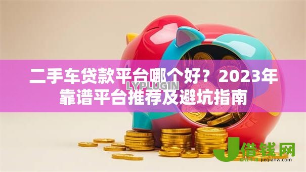 二手车贷款平台哪个好?2023年靠谱平台推荐及避坑指南 二手车贷款平台哪个好?2023年靠谱平台推荐及避坑指南