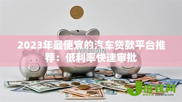 2023年最便宜的汽车贷款平台推荐：低利率快速审批