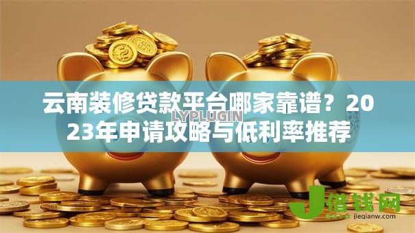云南装修贷款平台哪家靠谱？2023年申请攻略与低利率推荐