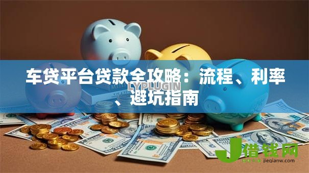 车贷平台贷款全攻略:流程、利率、避坑指南 车贷平台贷款全攻略:流程、利率、避坑指南