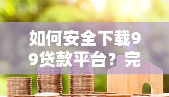 如何安全下载99贷款平台?完整流程解析与用户真实评价分享 如何安全下载99贷款平台?完整流程解析与用户真实评价分享
