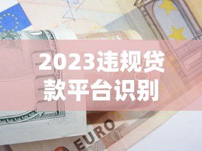2023违规贷款平台识别指南:合法借贷必看避坑手册 2023违规贷款平台识别指南:合法借贷必看避坑手册