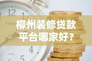 柳州装修贷款平台哪家好?靠谱申请攻略及利率对比 柳州装修贷款平台哪家好?靠谱申请攻略及利率对比