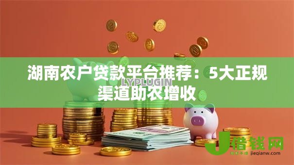 湖南农户贷款平台推荐:5大正规渠道助农增收 湖南农户贷款平台推荐:5大正规渠道助农增收