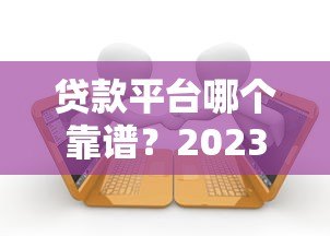 贷款平台哪个靠谱?2023年十大正规咨询网站对比 贷款平台哪个靠谱?2023年十大正规咨询网站对比