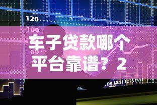 车子贷款哪个平台靠谱?2023年十大车贷平台推荐及避坑指南 车子贷款哪个平台靠谱?2023年十大车贷平台推荐及避坑指南