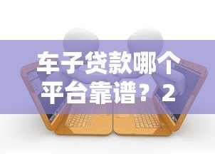 车子贷款哪个平台靠谱?2023年十大车贷平台推荐及避坑指南 车子贷款哪个平台靠谱?2023年十大车贷平台推荐及避坑指南