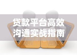 贷款平台高效沟通实战指南:5大技巧提升客户转化率 贷款平台高效沟通实战指南:5大技巧提升客户转化率