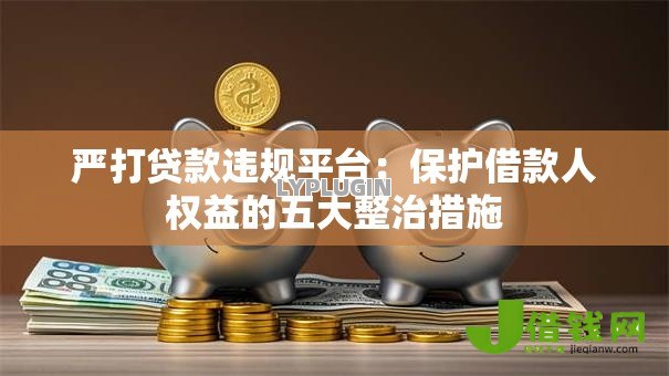 严打贷款违规平台:保护借款人权益的五大整治措施 严打贷款违规平台:保护借款人权益的五大整治措施