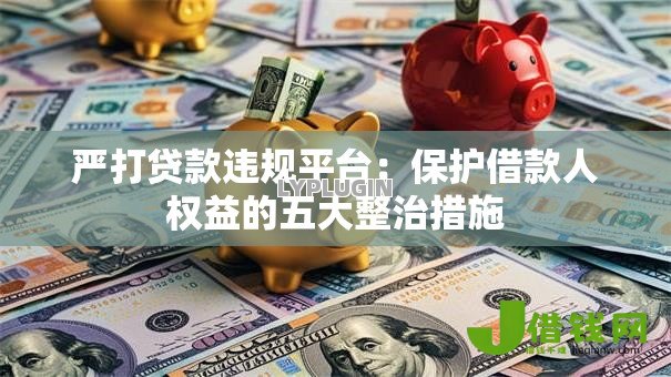 严打贷款违规平台:保护借款人权益的五大整治措施 严打贷款违规平台:保护借款人权益的五大整治措施