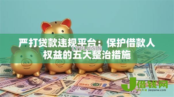 严打贷款违规平台:保护借款人权益的五大整治措施 严打贷款违规平台:保护借款人权益的五大整治措施