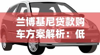 兰博基尼贷款购车方案解析:低利率专属金融服务指南 兰博基尼贷款购车方案解析:低利率专属金融服务指南