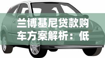 兰博基尼贷款购车方案解析:低利率专属金融服务指南 兰博基尼贷款购车方案解析:低利率专属金融服务指南