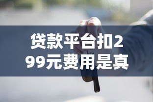 贷款平台扣299元费用是真是假?这些细节要注意 贷款平台扣299元费用是真是假?这些细节要注意