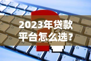 2023年贷款平台怎么选?这5个关键点必须知道 2023年贷款平台怎么选?这5个关键点必须知道