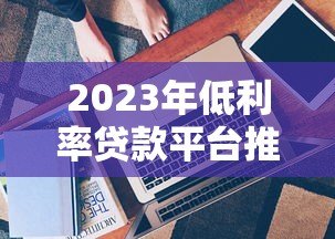 2023年低利率贷款平台推荐:靠谱选择与申请技巧 2023年低利率贷款平台推荐:靠谱选择与申请技巧