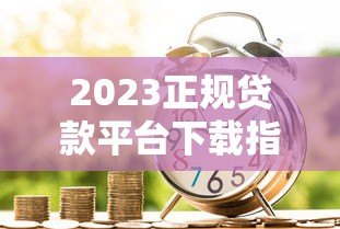2023正规贷款平台下载指南:安全借款流程与避坑技巧 2023正规贷款平台下载指南:安全借款流程与避坑技巧