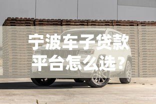 宁波车子贷款平台怎么选?5大靠谱渠道及避坑指南 宁波车子贷款平台怎么选?5大靠谱渠道及避坑指南