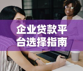 企业贷款平台选择指南:7个关键点帮你避开坑 企业贷款平台选择指南:7个关键点帮你避开坑