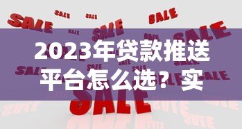 2023年贷款推送平台怎么选?实测10大平台优缺点对比 2023年贷款推送平台怎么选?实测10大平台优缺点对比