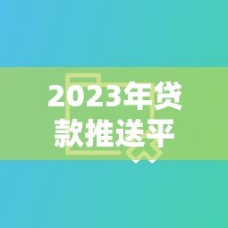 2023年贷款推送平台怎么选?实测10大平台优缺点对比 2023年贷款推送平台怎么选?实测10大平台优缺点对比