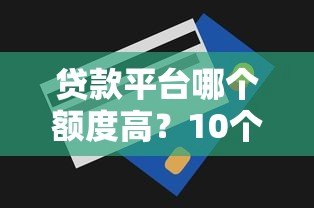 贷款平台哪个额度高？10个额度大的正规平台推荐
