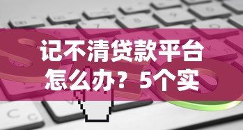 记不清贷款平台怎么办?5个实用方法帮你快速找回 记不清贷款平台怎么办?5个实用方法帮你快速找回