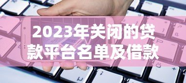 2023年关闭的贷款平台名单及借款人应对指南 2023年关闭的贷款平台名单及借款人应对指南