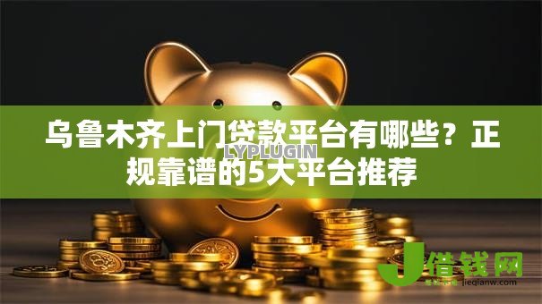 乌鲁木齐上门贷款平台有哪些？正规靠谱的5大平台推荐