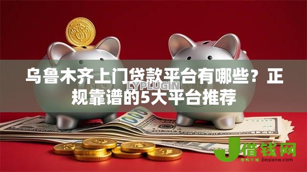 乌鲁木齐上门贷款平台有哪些？正规靠谱的5大平台推荐