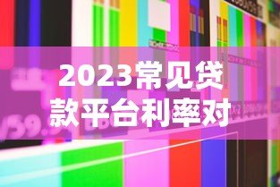 2023常见贷款平台利率对比及选择指南（真实数据解析）