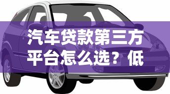 汽车贷款第三方平台怎么选?低利率购车省钱攻略 汽车贷款第三方平台怎么选?低利率购车省钱攻略