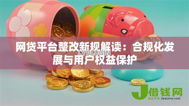 网贷平台整改新规解读:合规化发展与用户权益保护 网贷平台整改新规解读:合规化发展与用户权益保护