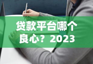贷款平台哪个良心?2023正规靠谱平台挑选指南 贷款平台哪个良心?2023正规靠谱平台挑选指南